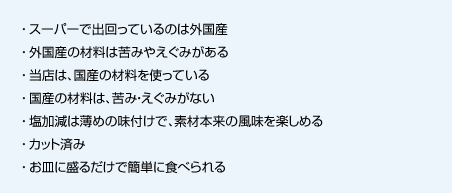 スーパーで出回っているのは外国産
外国産の材料は苦みやえぐみがある
当店は、国産の材料を使っている
国産の材料は、苦み・えぐみがない
塩加減は薄めの味付けで、素材本来の風味を楽しめる
カット済み
お皿に盛るだけで簡単に食べられる