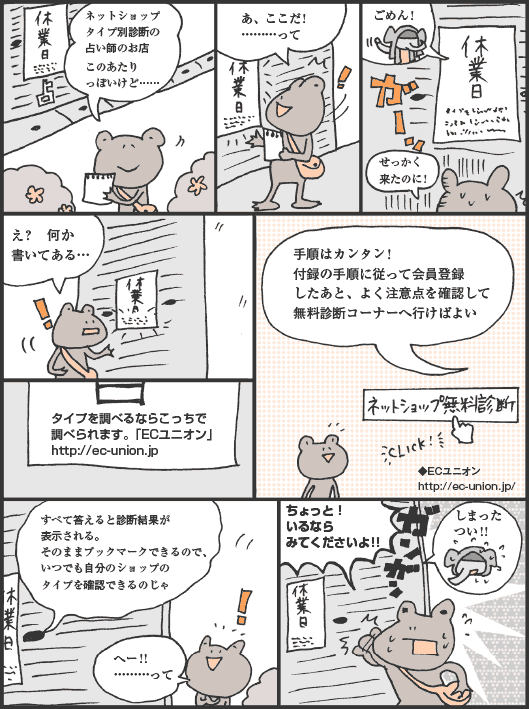 かえるの君「ネットショップタイプ別診断の占い師のお店　このあたりっぽいけど……　あ、ここだ!　………って」
ぞうむらさん「定休日　ごめん!」
かえるの君「せっかく来たのに!　え?　何か書いてある…」
張り紙：タイプを調べるならこっちで調べられます。「ECユニオン」http://ec-union.jp　手順はカンタン!　付録の手順に従って会員登録したあと、よく注意点を確認して無料診断コーナーへ行けばよい　すべて答えると診断結果が表示される。そのままブックマークできるので、いつでも自分のショップのタイプを確認できるのじゃ
かえるの君「へー!!　………って　ちょっと!　いるならみてくださいよ!!」
ぞうむらさん「しまった　つい!!」