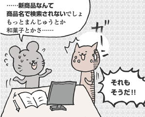 ねずさん「あのさ。…新商品なんて商品名で検索されないでしょ。もっとまんじゅうとか和菓子とかさ……」
ねこやまさん「それもそうだ！！」