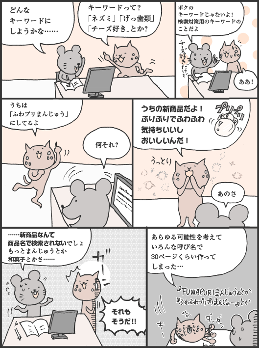 ねずさん「どんなキーワードにしようかな……」
ねこやまさん「キーワードって？　「ネズミ」「げっ歯類」「チーズ好き」とか？」
ねずさん「ボクのキーワードじゃないよ！　検索対策用のキーワードのことだよ」
ねこやまさん「ああ！　うちは「ふわプリまんじゅう」にしてるよ」
ねずさん「何それ？」
ねこやまさん「うちの新商品だよ！　ぷりぷりでふわふわ気持ちいいしおいしいんだ！」
ねずさん「あのさ。…新商品なんて商品名で検索されないでしょ。もっとまんじゅうとか和菓子とかさ……」
ねこやまさん「それもそうだ！！　あらゆる可能性を考えていろんな呼び名で30ページくらい作ってしまった…」