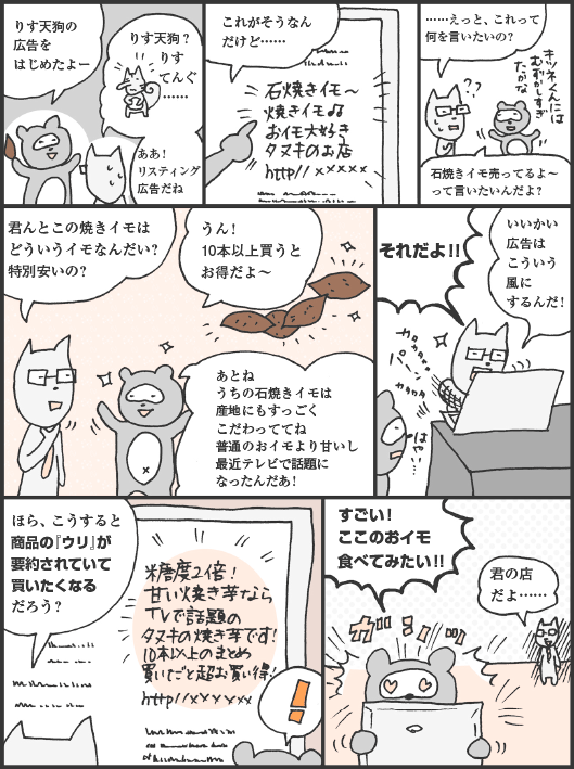 たぬかわ君「りす天狗の広告をはじめたよー」
きつねやま君「りす天狗？　りすてんぐ……。ああ！　リスティング広告だね」
たぬかわ君「これがそうなんだけど……」
きつねやま君「……えっと、これって何を言いたいの？」
たぬかわ君「石焼きイモ売ってるよーって言いたいんだよ？」
きつねやま君「君んとこの焼きイモはどういうイモなんだい？　特別安いの？」
たぬかわ君「うん！　10本以上買うとお得だよー。あとね、うちの石焼きイモは産地にもすっごくこだわっててね、普通のおイモより甘いし最近テレビで話題になったんだあ！」
きつねやま君「それだよ！！　いいかい、広告はこういう風にするんだ！　ほら、こうすると商品の『ウリ』が要約されていて買いたくなるだろう？」
たぬかわ君「すごい！　ここのおイモ食べてみたい！！」
きつねやま君「君の店だよ……」