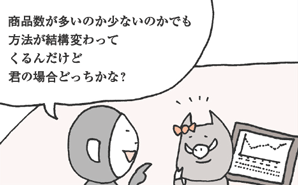 さるわたり君「商品数が多いのか少ないのかでも方法が結構変わってくるんだけど、君の場合どっちかな？」