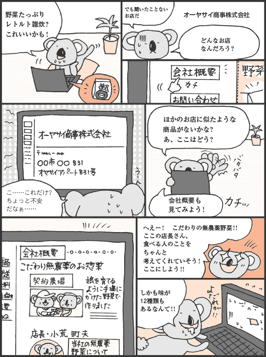 こあらいさん「野菜たっぷりレトルト雑炊？　これいいかも！」
オーヤサイ商事株式会社
こあらいさん「でも聞いたことないお店だ。どんなお店なんだろう？　こ……これだけ？　ちょっと不安だなぁ……。ほかのお店に似たような商品がないかな？　あ、ここはどう？　会社概要も見てみよう！　へえー！　こだわりの無農薬野菜！！　ここの店長さん、食べる人のことをちゃんと考えてくれていそう！　ここにしよう！！　しかも味が12種類もあるなんて！！」