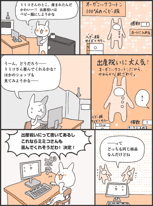 いなばさん「ミミコさんのとこ、産まれたんだ。かわいー！！　出産祝いはベビー服にしようかな。うーん、どうだろう……ミミコさん喜んでくれるかな？　ほかのショップも見てみようかな……」
出産祝いに大人気！
いなばさん「いなばさん！　出産祝いにって書いてあるし、これならミミコさんも喜んでくれそうだわ！ 決定！　……って、どっちも同じ商品なんだけどね」