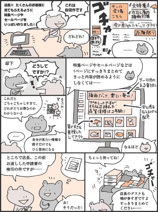 あまの君「店長！！　たくさんのお客様に見てもらえるように特集ページやセールページをいっぱい作りました！　これは自信作です」
けろさわさん「どれどれ？　……却下」
あまの君「どうしてですか！？」
けろさわさん「これだとごちゃごちゃしすぎて、どれがどうお得なのかわからないよ。自分が見たい情報を探すだけでもひと苦労になる」
あまの君「……」
けろさわさん「特集ページやセールページなどは1ページにすっきりまとめてさっと内容が読めるようにしなくては……」
あまの君「なるほど。ところで店長、この前お渡しした申請書の検印の件ですが……」
けろさわさん「お！　そうだった！　ちょっと待ってね！」
あまの君「店長のデスクも物が多すぎですよすっきりまとめてください……」