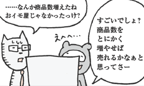 きつねやま君「……なんか商品数増えたね。おイモ屋じゃなかったっけ？」
たぬかわ君「すごいでしょ？　商品数をとにかく増やせば売れるかなぁと思ってさー」