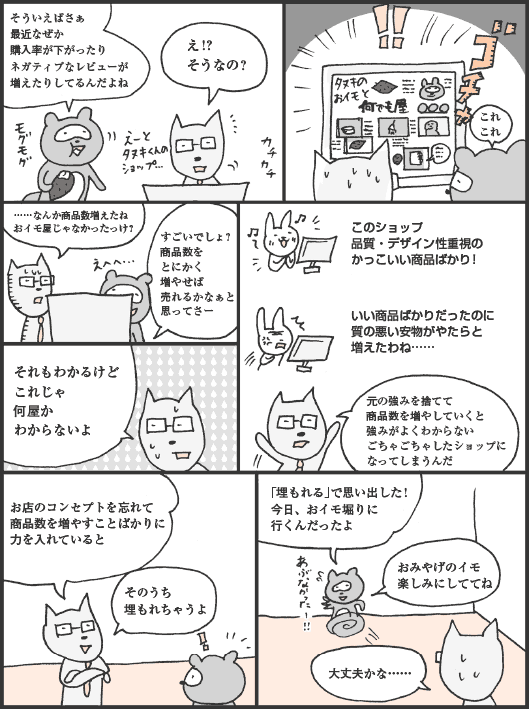 たぬかわ君「そういえばさぁ、最近なぜか購入率が下がったりネガティブなレビューが増えたりしてるんだよね」
きつねやま君「え！？　そうなの？」
たぬかわ君「これこれ」
きつねやま君「……なんか商品数増えたね。おイモ屋じゃなかったっけ？」
たぬかわ君「すごいでしょ？　商品数をとにかく増やせば売れるかなぁと思ってさー」
きつねやま君「それもわかるけどこれじゃ何屋かわからないよ」
このショップ、品質・デザイン性重視のかっこいい商品ばかり！
→いい商品ばかりだったのに質の悪い安物がやたらと増えたわね……
きつねやま君「元の強みを捨てて商品数を増やしていくと強みがよくわからないごちゃごちゃしたショップになってしまうんだ。お店のコンセプトを忘れて商品数を増やすことばかりに力を入れているとそのうち埋もれちゃうよ」
たぬかわ君「「埋もれる」で思い出した！　今日、おイモ堀りに行くんだったよ。おみやげのイモ楽しみにしててね」
きつねやま君「大丈夫かな……」