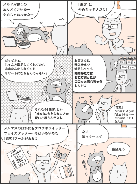 たぬかわ君「メルマガ書くのめんどくさいなー。やめちゃおっかなー」
きつねやま君「「追客」はやめちゃダメだよ！」
たぬかわ君「だってさぁ、ちゃんと満足してくれてたら追客なんかしなくてもリピートになるもんじゃない？　それなら「集客」とか「接客」に力を入れる方が賢いと思うんだよね」
きつねやま君「お客さんは購入時点で満足してても時間がたてばどこで買ったかコロッと忘れちゃうもんだよ。「忘却」されないように「追客」する……これがポイントなんだ。メルマガのほかにもブログやツイッターフェイスブック……今はいろいろな「追客」ツールがあるよ」
たぬかわ君「なに追ッターって」
きつねやま君「絶望なう」