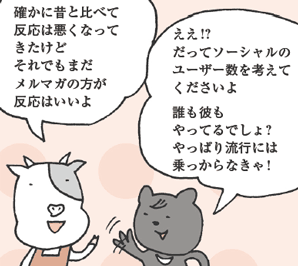 うしださん「確かに昔と比べて反応は悪くなってきたけどそれでもまだメルマガの方が反応はいいよ」
くまたにさん「ええ！？だってソーシャルのユーザー数を考えてくださいよ。誰も彼もやってるでしょ？やっぱり流行には乗っからなきゃ！」