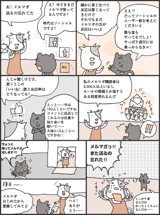 うしださん「あ！ メルマガ送るの忘れてた」
くまたにさん「え？ 今どきまだメルマガ使ってるんですか？　時代はソーシャルですよ？」
うしださん「確かに昔と比べて反応は悪くなってきたけどそれでもまだメルマガの方が反応はいいよ」
くまたにさん「ええ！？だってソーシャルのユーザー数を考えてくださいよ。誰も彼もやってるでしょ？やっぱり流行には乗っからなきゃ！」
うしださん「んじゃ聞くけどさ、君ンとこの「いいね！」数と反応率はどうなってる？」
くまたにさん「えっと……今は150人くらいですねコメントに反応してくれるのは社員や知り合いを除いて……大体3〜5人くらいですかね？」
うしださん「私のメルマガ購読者は3,000人以上いるしセールの情報とか流すとある程度売れるんだ」
くまたにさん「ちょっと帰ってメルマガ流します！！！　メルマガはじめたから登録してみてよ」
うしださん「へぇ！ありがとう……。メルマガっ！！また送るの忘れた！！」
くまたにさん「しっかり者なんだかおっちょこちょいなんだか……」