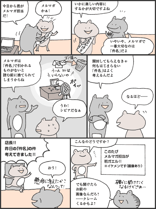 けろさわさん「今日から君がメルマガ担当だ！
あまの君「メルマガかぁ！　いかに楽しい内容にするかが大切ですよね
けろさわさん「いやいや、メルマガで一番大切なのは「件名」だよ。メルマガは「件名」で引かれるものがないと読む前に捨てられてしまうからね
あまの君「うわ！　シビアだなぁ
けろさわさん「開封してもらえなきゃ何もはじまらない。「件名」はよく考えるんだよ
あまの君「なるほど……　店長！！　昨日の「件名」の件、考えてきました！！
けろさわさん「おう！
あまの君「こんなのどうですか？「このたびメルマガ担当が若ガエル！！※イケメンです（画像あり）」
けろさわさん「でも開けたらお前の画像なんだろ？　……クレームくるかもよ？
