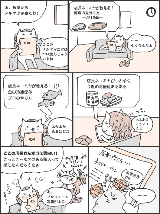 ねこたにさん「あ、魚屋からメルマガが来たわ！　ここのメルマガだけはつい読んじゃうのよね」
店長ネコミヤが教える！　鮮度の見分け方　─切り魚編─
ねこたにさん「へー、そうなんだぁ」
店長ネコミヤが教える！　魚の冷凍保存　プロのやり方
ねこたにさん「ふむふむ、なるほどね」
店長ネコミヤがつぶやく　今週の高級魚あるある
ねこたにさん「あるある、こういうこと。ここの店長さん本当に面白い！　きっとユーモアのある職人って感じなんだろうなぁ。あ、プロフィール写真がある！」
紅茶好きです
ねこたにさん「………」