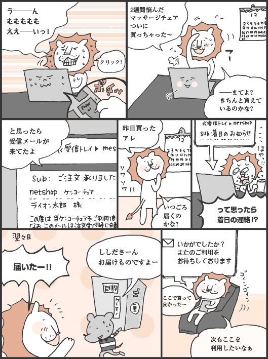 ししだ君「う───ん、むむむむむ、ええ──いっ！ クリック！ 2週間悩んだマッサージチェアついに買っちゃった〜。──まてよ？ きちんと買えているのかな？　と思ったら受信メールが来てたよ」
ししだ君「昨日買ったアレ、いつごろ届くのかな？　って思ったら着日の連絡！？」
ししだ君「届いたー！！」
ししださーん、お届けものですよー
メール「いかがでしたか？　またのご利用をお待ちしております」
ししだ君「ここで買って良かった〜。次もここを利用したいなぁ」
