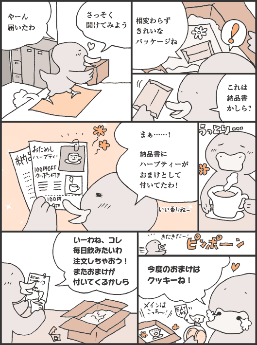 あひるのさん「やーん届いたわ。さっそく開けてみよう。相変わらずきれいなパッケージね。これは納品書かしら？　まぁ……！　納品書にハーブティーがおまけとして付いてたわ！　いーわね、コレ。毎日飲みたいわ。注文しちゃおう！　またおまけが付いてくるかしら」
ピンポーン
あひるのさん「今度のおまけはクッキーね！」