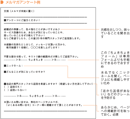 ■メルマガアンケート例
文例（メルマガ末尾に置く）
━━━━━━━━━━━━━━━━━━━━━━━━━━━━━━━━━━
■アンケートにご協力ください！
━━━━━━━━━━━━━━━━━━━━━━━━━━━━━━━━━━
結婚式の準備って、色々悩むことが多いですよね♪
サービス改善のため、あなたが気になっていることや、
困っていることをぜひ教えて下さい！
もしご希望でしたら、この道20年の専門スタッフがご返信致します。
※感謝の気持ちとしまして、メッセージを頂いた方から、
毎月抽選で1名様に、○○○を差し上げします！
不要な部分を削って、キリトリ線の範囲内だけ残してご返信下さい。
------------->8-------- ちょきちょき -------->8----- -----
■ニックネーム:
■どんなことが気になっていますか？
■当店の専門スタッフから返信を希望しますか？（希望しない方を消して下さい）
（　）返信OK！
（　）返信いらない！
-------------->8-------- ちょきちょき -------->8---- -----
※頂いたお問い合せは、弊社のページやメルマガ、
「よくあるお問い合せ」コーナー等に掲載させて頂くことがあります。
━━━━━━━━━━━━━━━━━━━━━━━━━━━━━━━━━━
共感を示しつつ、困っていることを聞き出す
この「ちょきちょきフォーム」は専用フォームよりも手軽にできるのでおすすめ
本名でなくニックネームを聞く。ページ上にも掲載しやすいため
「店から返信が来ない」などのクレームを予防する
あらかじめ、ページへの掲載許可を取っておく。必須
リピートしにくい商品こそ購入者の感想を集めよう
テキストメールとHTMLメールを使い分けよう