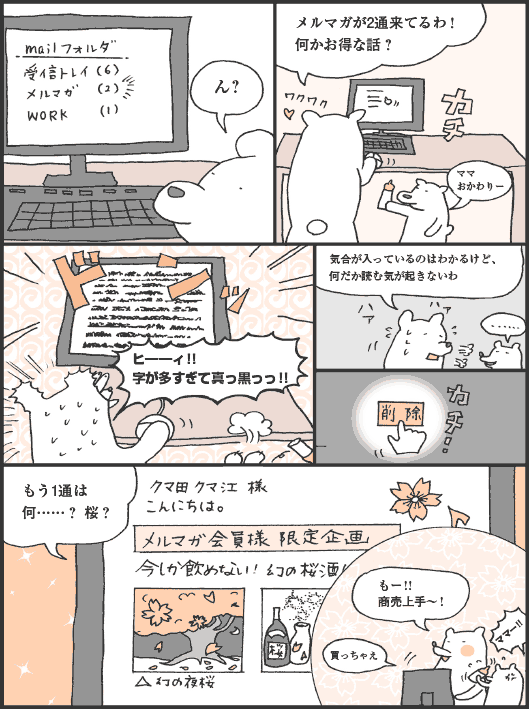 くまがいさん「ん？　メルマガが2通来てるわ！　何かお得な話？　ヒ━━ィ！！　字が多すぎて真っ黒っっ！！　気合が入っているのはわかるけど、何だか読む気が起きないわ」
削除
くまがいさん「もう1通は何……？ 桜？　もー！！　商売上手〜！　買っちゃえ」