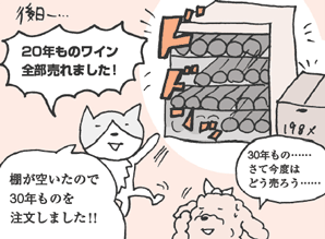 ねこやなぎさん「20年ものワイン、全部売れました！　棚が空いたので30年ものを注文しました！！」
いぬいさん「30年もの……。さて今度はどう売ろう……」