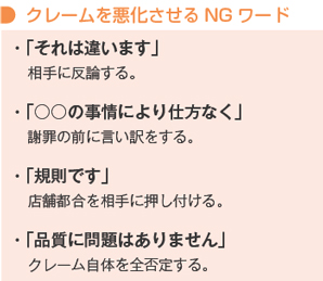 クレームを悪化させるNGワード
・「それは違います」相手に反論する。
・「○○の事情により仕方なく」謝罪の前に言い訳をする。
・「規則です」店舗都合を相手に押し付ける。
・「品質に問題はありません」クレーム自体を全否定する。