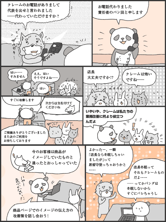 レッサー君「クレームのお電話がありまして代表を出せと言われました……代わっていただけますか？」
パン田君「お電話代わりました責任者のパン田と申します　はい……すみません　ええ、はいそうですよね……　すぐに改善します　＜次からは気を付けてくださいね＞　ご指摘ありがとうございましたまた次のご利用をお待ちしております」
レッサー君「店長大丈夫ですか！？　クレームは怖いですね……」
パン田君「いやいや、クレームは私たちの業務改善に何より役立つんだよ　今のお客様は商品がイメージしていたものと違ったとおっしゃっていた　商品ページでのイメージの伝え方の改善策を話し合おう！」
レッサー君「よかったー、一瞬「店長なら冬眠しちゃいましたが」って居留守使っちゃおうかと……」
パン田君「店長冬眠ってそれもクレームものだよ……── ってかパンダは冬眠しないからすぐにバレちゃうし」