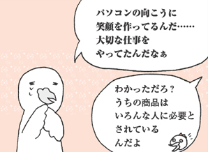 ひよこいわ君「パソコンの向こうに笑顔を作ってるんだ……大切な仕事をやってたんだなぁ」
とりにわ君「わかっただろ？うちの商品はいろんな人に必要とされているんだよ」