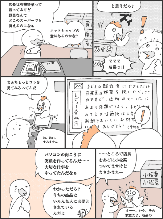 ひよこいわ君「店長は有機野菜って言ってるけど野菜なんてどこのスーパーでも買えるのになぁ　ネットショップの意味あるのかな？」
とりにわ君「──と思うだろ？」
ひよこいわ君「ててて店長っ！！」
とりにわ君「まぁちょっとコレを見てみろってんだ」
ひよこいわ君「は、はい、すみません　パソコンの向こうに笑顔を作ってるんだ……大切な仕事をやってたんだなぁ」
とりにわ君「わかっただろ？うちの商品はいろんな人に必要とされているんだよ」
ひよこいわ君「……ところで店長右あごに小松菜ついてますけどまさかまた―」
とりにわ君「オ……、いや、その試食だよ、商品の」
