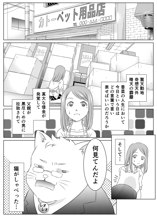 驚天動地、奇想天外、青天の霹靂
香菜の人生において今日という日はどの言葉で言い表せばいいのだろうか
莫大な借金が発覚して、父親が黒尽くめの男に拉致されて
そして…
「何見てんだよ」
猫がしゃべった…