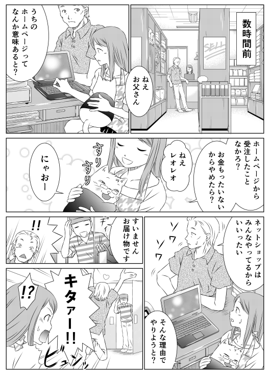 数時間前
「ねえお父さん、うちのホームページってなんか意味あると？
ホームページから受注したことなかろ？
お金もったいないからやめたら？　ねえレオレオ」
「にゃおー」
「ネットショップはみんなやってるからいいったい」
「そんな理由でやりようと？」
「すいませんお届けものです」
「！！　キタァー！！」
「！？」