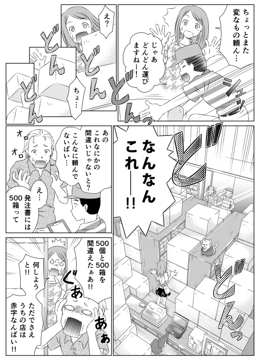 「ちょっとまた変なもの頼ん…」
「じゃあどんどん運びますねー！」
「え？　ちょ…　なんなんこれー！！」
「あの、これなにかの間違いじゃないかと？　こんなに頼んでないばい…」
「え…発注書には500箱って」
「500個と500箱を間違えたぁあ！！」
「何しようと！！　ただでさえうちの店は赤字なんばい！！」