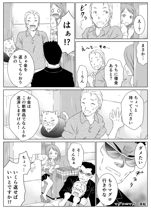 「え…？　まさか…　うちに借金あると？」
「…うん」
「はぁ！？」
「さぁ金を返してもらおうかの」
「ちょっと待ってください　お金はこの新商品でなんとか返済しますけん！」
「ダメたい　もうマグロ行きやな」マグロ＝マグロ漁船
「そ…そんなぁ」
「ちょっ…いくら返せばいいとですか！？」