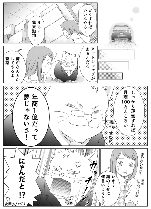 「どうすればいいんやろ…　まさに驚天動地…」
「ネットショップがあるんだろ　俺がなんとかしてやるよ香菜
しっかり運営すれば月商100万どころか　年商1億だって夢じゃないさ！」
「レオ…猫のくせに何言いようと！？」
「にゃんだと！？」
次回へつづく