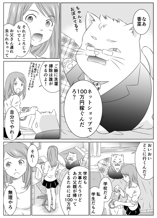 「なあ香菜　ネットショップで100万円稼ぐんだろ？　ちゃんと覚えてる？」
「それどころじゃないでしょ　お父さん連れ去られちゃって　ご飯に洗濯　掃除は誰がするのよ！」っていうかもう猫がしゃべるのが当然と思っちゃってるのもアレだけど…
「自分でやれ…」
「おいおいどこに行くんだ？」
「学校だよ　私学生だもん」
「学校も大事だろうけど、あの父親が帰ってくるためには100万円…」
「それ…無理やろ」