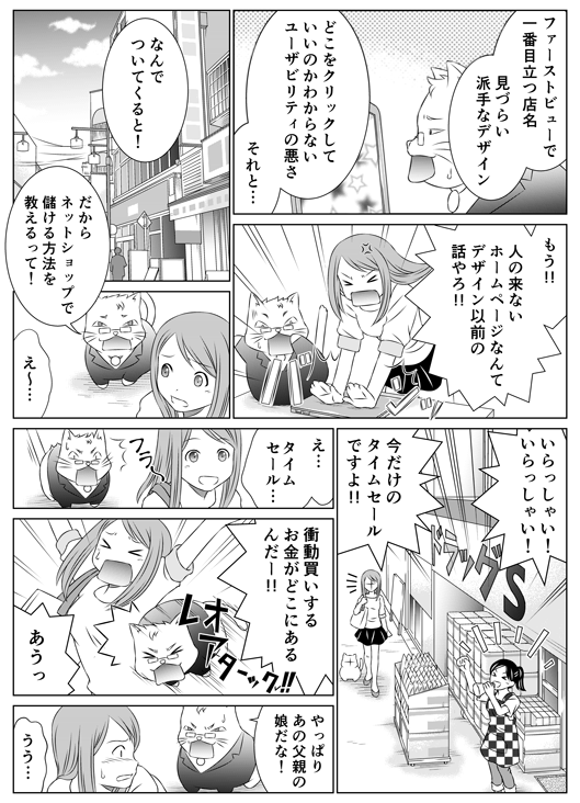「ファーストビューで一番目立つ店名　見づらい派手なデザイン　どこをクリックしていいのかわからないユーザビリティの悪さ　それと…」
「もう！！　人の来ないホームページなんて　デザイン以前の話やろ！！」
「なんでついてくると！」
「だからネットショップで儲ける方法を教えるって！」
「え〜…」
「いらっしゃい！　いらっしゃい！　今だけのタイムセールですよ！！」
「え…　タイムセール…」
「衝動買いするお金がどこにあるんだー！！」
「あうっ」
「やっぱりあの父親の娘だな」
「うう…」