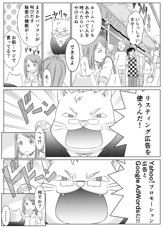 「いらっしゃいませー！」
「はあ…　ホームページもああやって人を呼べたらいいとやけどね」
「できるよ」
「え…　まさかパソコンが叫び出す秘密の機能が…？」
「お前…マジで言ってる？　リスティング広告を使うんだ！」
「へぇ？？」
「Yahoo!プロモーション広告とGoogleAdWordsだ！！」
「何それ？」
「……」