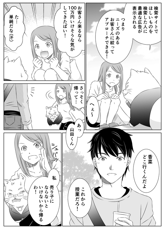 「検索サイトで欲しいものを検索した人に最適な広告が表示される　つまり、ニーズのあるお客さんに絞ってアプローチできる！」
「へぇ〜　お客さん来るなら100万円いけそうな気がしてきたばい！」
「た…単純だな（汗）」
「さっそく帰って…　あっ　山田くん」
「香菜どこ行くんだよ　これから授業だろ！」
「私、売り子にならないといけないから帰るわ！」