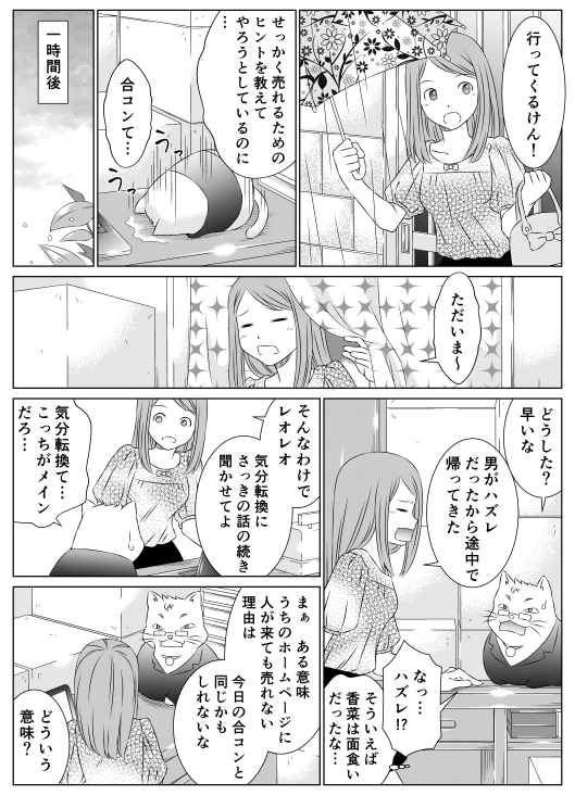 「いってくるけん！」
「せっかく売れるためのヒントを教えてやろうとしているのに…！　合コンて…」
1時間後
「ただいまー」
「どうした？　早いな」
「男がハズレだったから途中で帰ってきた」
「なっ…　ハズレ！？　そういえば香菜は面食いだったな…」
「そんなわけでレオレオ　気分転換にさっきの話の続きを聞かせてよ」
「気分転換て…　こっちがメインだろ…　まあある意味　うちのホームページに人が来ても売れない理由は　今日の合コンと同じかもしれないな」
「どういう意味？」