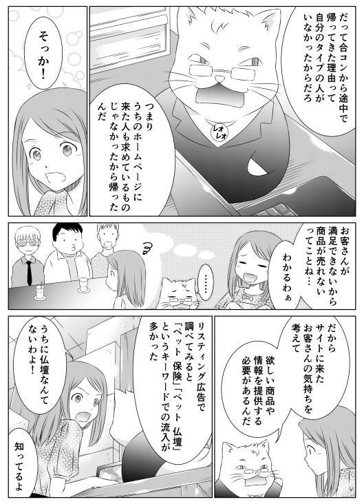 「「だって合コンから途中で帰ってきた理由って　自分のタイプの人がいなかったからだろ　つまり　うちのホームページに来た人も求めているものじゃなかったから帰ったんだ」
「そっか…　お客さんが満足できないから商品が売れないってことね…　わかるわぁ」
「だからサイトに来たお客さんの気持ちを考えて　欲しい商品や情報を提供する必要があるんだ　リスティング広告で調べてみると「ペット　保険」「ペット　仏壇」というキーワードでの流入が多かった」
「うちに仏壇なんて売ってないわよ！」
「知ってる」