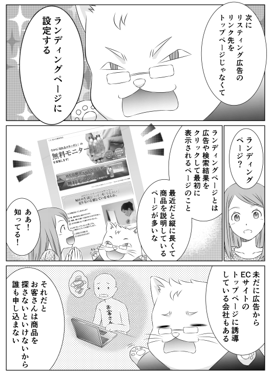 「次にリスティング広告のリンク先をトップページじゃなくて　ランディングページに設定する」
「ランディングページ？」
「ランディングページとは、広告や検索結果をクリックして　最初に表示されるページのこと　最近だと縦に長くて商品を説明しているページが多いな」
「あぁ！　知ってる！」
「いまだに広告からECサイトのトップページに誘導している会社もある　それだとお客さんは商品を探さないといけないから　誰も申し込まない」