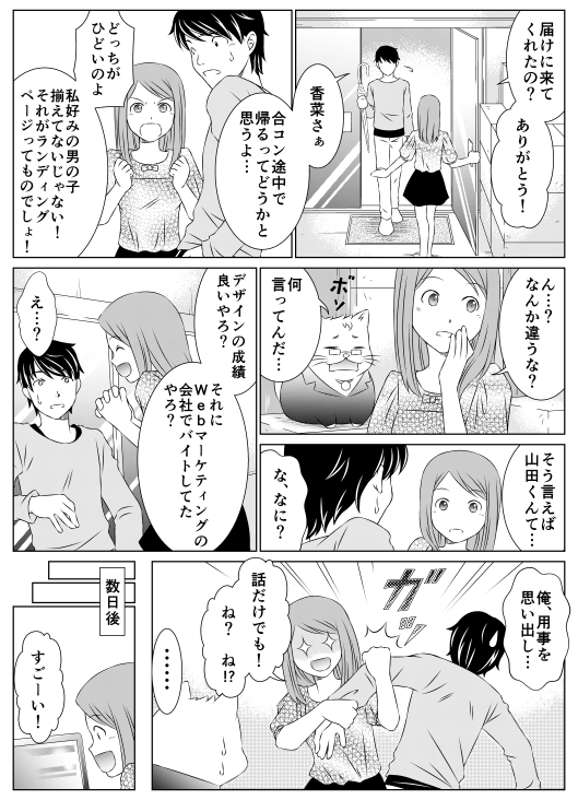 「届けに来てくれたの？　ありがとう！」
「香菜さあ　合コン、途中で帰るってどうかと思うよ…」
「どっちがひどいのよ　私好みの男の子揃えてないじゃない！　それがランディングページってものでしょ！？　ん…？　なんか違うな？」
「何言ってんだ…」
「そういえば山田くんて…」
「な、なに？」
「デザインの成績良いやろ？　それにWebマーケティングの会社でバイトしてたやろ？」
「え…？　俺　用事を思い出し…」
「話だけでも！　ね？　ね！？」
数日後
「すごーい」