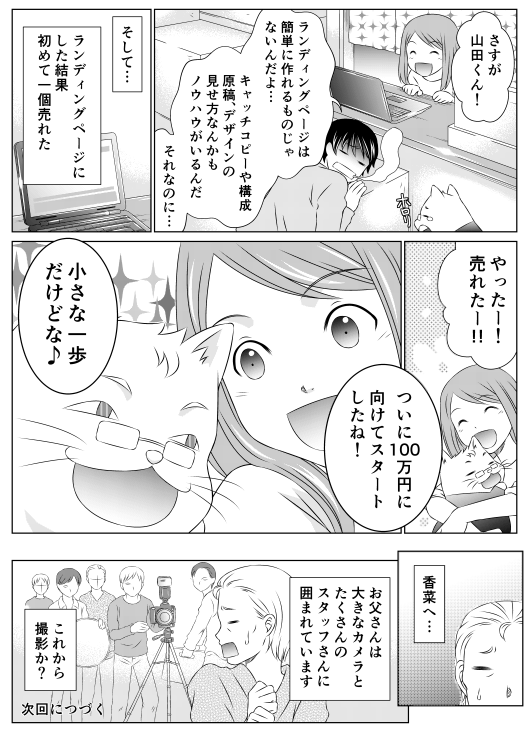 「さすが山田くん！」
「ランディングページは簡単に作れるものじゃないんだよ…　キャッチコピーや構成原稿　デザインの見せ方なんかもノウハウがいるんだ　それなのに…」
そして…　ランディングページにした結果　初めて一個売れた
「やった−！　売れた−！　ついに100万円に向けてスタートしたね！」
「小さな一歩だけどな」
「香菜へ…　お父さんは大きなカメラとたくさんのスタッフさんに囲まれています　これから撮影か？」
次回へつづく