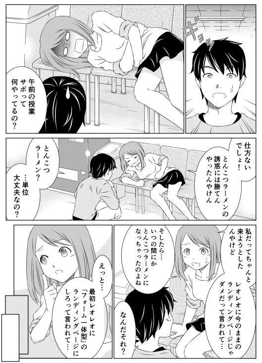 「ギョッ　午前の授業サボって何やってるの？」
「仕方ないでしょ！　トンコツラーメンの魅惑には勝てんやったんやけん」
「とんこつラーメン？　…単位大丈夫なの？」
「私だってちゃんと来ようとしたんやけど　レオレオに今のままのランディングページじゃだめだって言われて…　そしたら…いつの間にかとんこつラーメンになっちゃったのよね」
「なんだそれ？」
「えっと…　最初レオレオに「フォーム一体型」のランディングページにしろって言われて…」