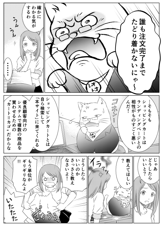 「誰も注文完了までたどり着かないにゃ〜」
「確かにわかる気がするわ」
「…そもそもショッピングカートはランディングページとの相性がものすごく悪いんだ！　ショッピングカートとは自ら検索して「本サイト」に来てくれる　優良顧客向けのシステムで複数の商品を買わせるための“カート＝カゴ”だからな」
「じゃあどうしたらいいと？」
「教えてほしい？」
「どうしたらいいのかさっさと教えなさいよ!　もう単位がギリギリなんよ！」
「いたたた」