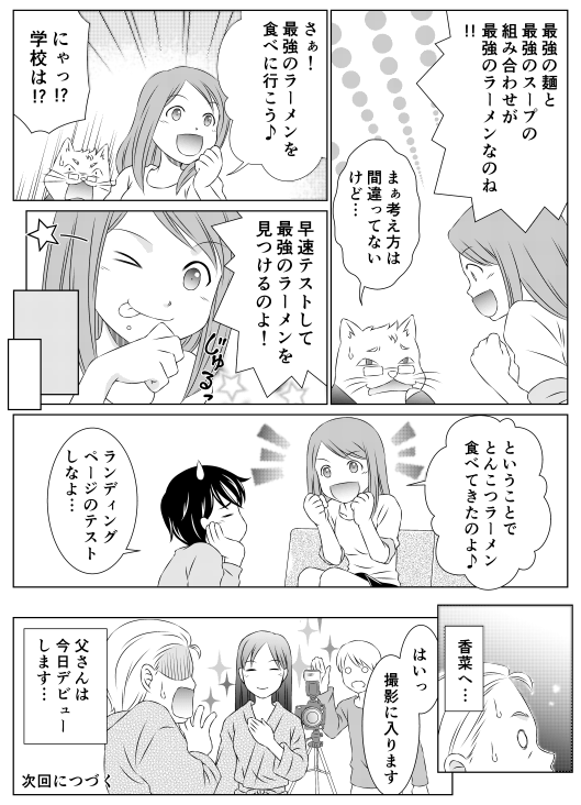 「最強の麺と最強のスープの組み合わせが最強のラーメンなのね！！」
「まあ考え方は間違ってないけど…」
「さあ！　最強のラーメンを食べに行こう！」
「にゃっ！？　学校は！？」
「早速テストして最強のラーメンを見つけるのよ！　ということでとんこつラーメン食べてきたのよ♪」
「ランディングページのテストしなよ…」
「香菜へ…」
「はいっ　撮影に入ります」
「父さんは今日デビューします…」次回につづく
