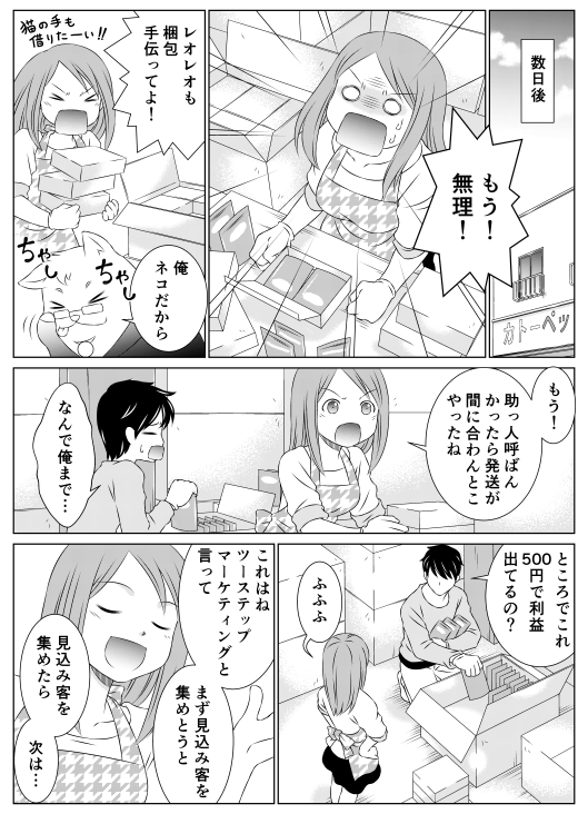 ─数日後香菜「もう！　無理！　レオレオも梱包手伝ってよ！」レオレオ「俺、ネコだから」香菜「もうっ！助っ人呼ばなかったら発送間に合わないとこやったね」山田「なんで俺まで…　ところでこれ、500円で利益出てるの？」香菜「ふふふ　これはね、ツーステップマーケティングといって、まずは見込み客を集めとうと。見込み客を集めたら、次は…」