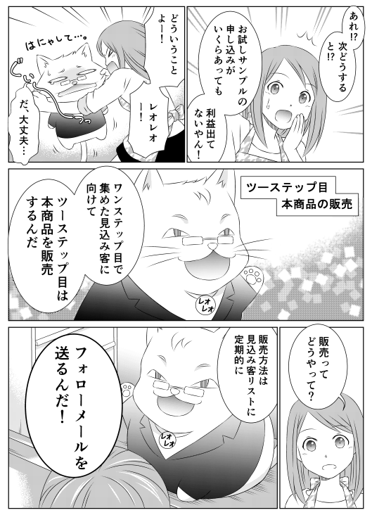 香菜「あれ！？　次どうすると！？　お試しサンプルの申し込みがいくらあっても　利益出てないやん！　どういうことよー！　レオレオー！」レオレオ「だ、大丈夫…」─ツーステップ目 本商品の販売レオレオ「ワンステップ目で集めた見込み客に向けて、ツーステップ目は本商品を販売するんだ」香菜「販売ってどうやって？」レオレオ「販売方法は見込み客リストに定期的に　フォローメールを送るんだ！」