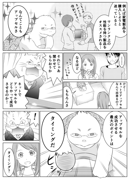 亀郎「例えば電化製品を購入しようと迷っていると　ワンランク上の性能を持つ製品をオススメされる…　なんてこともアップセルさ」
香菜「なるほど　けど…　ネットでアップセルなんてできるの？」
亀郎「もちろんさ」
レオレオ「それじゃあ聞かせてもらおうか　ネットでアップセルをどうやって成功させるのか！」
亀郎「アップセルを成功させる最大の要因は　タイミングだ」
香菜「タイミング？」