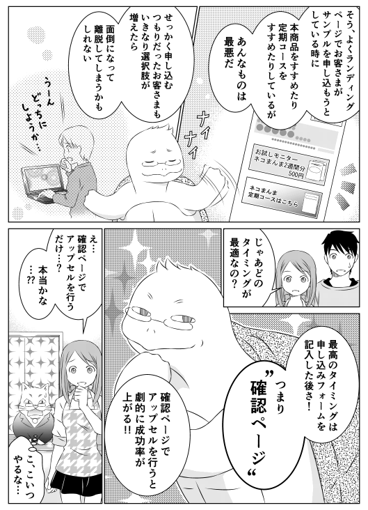 亀郎「そう　よくランディングページでお客さまがサンプルを申し込もうとしている時に　本商品をすすめたり定期コースをすすめたりするが　あんなもの最悪だ　せっかく申し込むつもりだったお客さまも　いきなり選択肢が増えたら　面倒くさくなって離脱してしまうかもしれない」
香菜「じゃあどのタイミングが最適なの？」
亀郎「最高のタイミングは申し込みフォームを記入した後さ！　つまり確認ページ　確認ページでアップセルを行うと　劇的に成功率があがる！！」
香菜「え…確認ページでアップセルを行うだけ…？　本当かなあ…？？」
レオレオ「こ、こいつやるな…」
