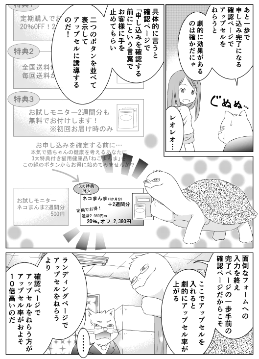 レオレオ「あと一歩で商品が申込完し了みになる確認ページでアップセルをねらうと　劇的に効果があるのは確かだにゃ」
香菜「レオレオ…」
亀郎「具体的に言うと　確認ページで「お申し込みを確定する前に」という言葉でお客さまに手を止めてもらい　二つのボタンを並べて表示して　アップセルに誘導するのだ！　面倒なフォームへの入力を終え　完了ページの一歩手前の確認ページだからこそ　ここでアップセルを入れると　劇的にアップセル率が上がる　ランディングページでアップセルをねらうより　確認ページでアップセルをねらう方が　アップセル率がおよそ10倍高いのだ！」
