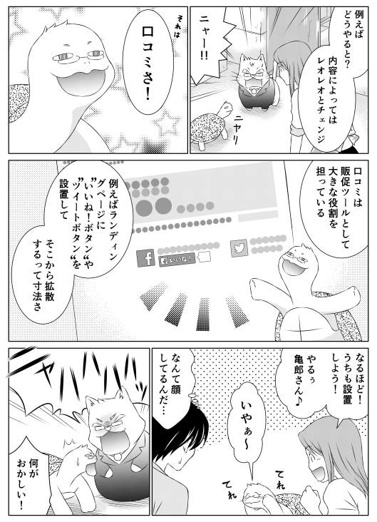 香菜「例えばどうやると？　内容によってはレオレオとチェンジ」
レオレオ「ニャー！！」
亀郎「それは口コミさ！　口コミは販促ツールとして大きな役割を担っている　例えばランディングページに“いいね！ボタン”や“ツイートボタン”を設置してそこから拡散するって寸法さ」
香菜「なるほど！　うちも設置しよう！　やるぅ亀郎さん♪」
亀郎「いやぁ～」
山田（なんて顔してるんだ…）
レオ「ニャハハハ！」
亀郎「何がおかしい！」
