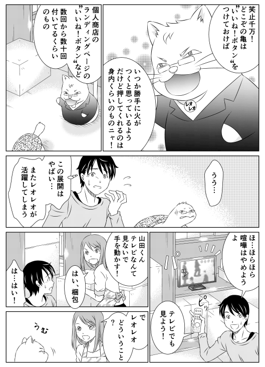 レオ「笑止千万！　どこぞの亀は“いいね！ボタン”をつけておけば　いつか勝手に火がつくと思っているようだけど、“いいね！ボタン”を押してくれるのは身内くらいのものニャ！　個人商店のランディングページの“いいね！ボタン”など　数回から数十回付いてるくらいのもの」
亀郎「うぅ…」
山田（この展開はやばい…またレオレオが活躍してしまう）「ほらほら喧嘩はやめようよ　テレビでも見よう！」
香菜「山田くんテレビなんて見てないで手を動かす！　はい、梱包っ！」
山田「は…はい！」
香菜「で、レオレオ　どういうこと？」