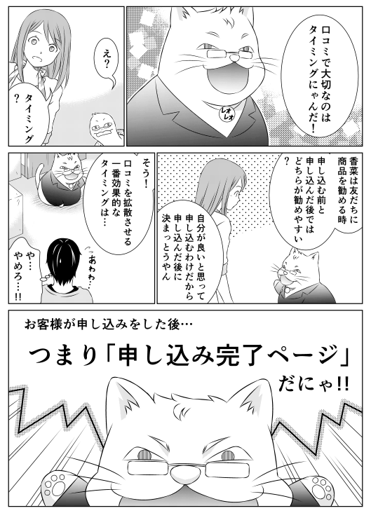 レオ「口コミで大切なのはタイミングにゃんだ！」
亀郎「え？」
香菜「タイミング？」
レオ「香菜は友達に商品を勧める時、申し込む前と申し込んだ後ではどちらが勧めやすい？」
香菜「自分が良いと思って申し込むわけだから、申し込んだ後に決まっとうやん」
レオ「そう！　口コミを拡散させる一番効果的なタイミングは･･･」
山田（や…やめろ…！！）
レオ「お客さまが申し込みをした後…　つまり「申し込み完了ページ」だにゃ！！」